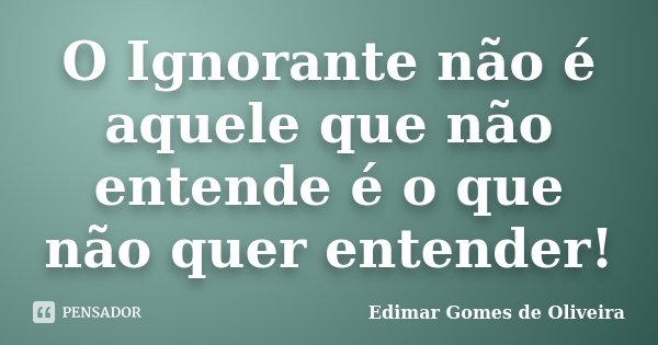 O Ignorante não é aquele que não entende é o que não quer entender!... Frase de Edimar Gomes de Oliveira.