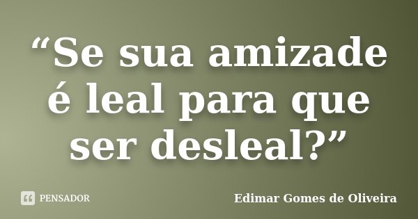 “Se sua amizade é leal para que ser desleal?”... Frase de Edimar Gomes de Oliveira.