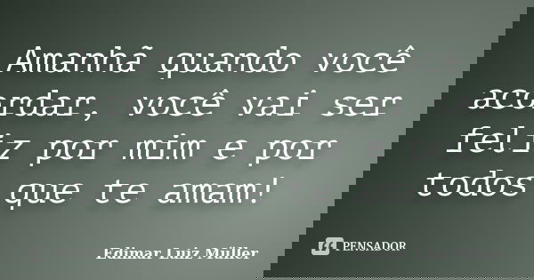 Amanhã quando você acordar, você vai ser feliz por mim e por todos que te amam!... Frase de Edimar Luiz Müller.