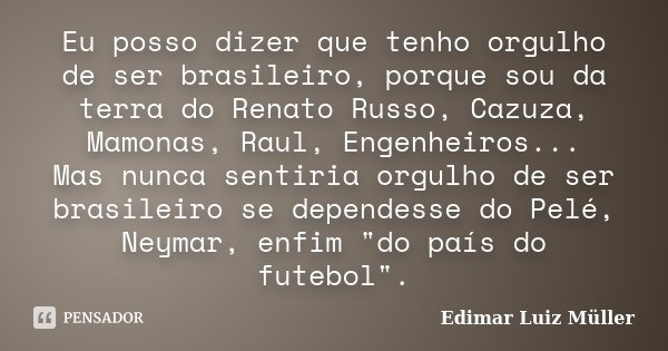 Eu posso dizer que tenho orgulho de ser brasileiro, porque sou da terra do Renato Russo, Cazuza, Mamonas, Raul, Engenheiros... Mas nunca sentiria orgulho de ser... Frase de Edimar Luiz Müller.