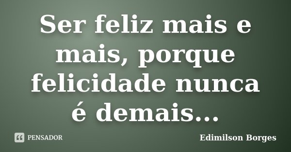 Ser feliz mais e mais, porque felicidade nunca é demais...... Frase de Edimilson Borges.