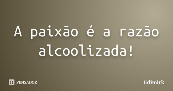 A paixão é a razão alcoolizada!... Frase de Edimirk.