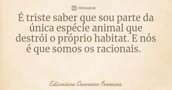 É triste saber que sou parte da única espécie animal que destrói o próprio habitat. E nós é que somos os racionais.... Frase de Edinaiane Carneiro Ferreira.