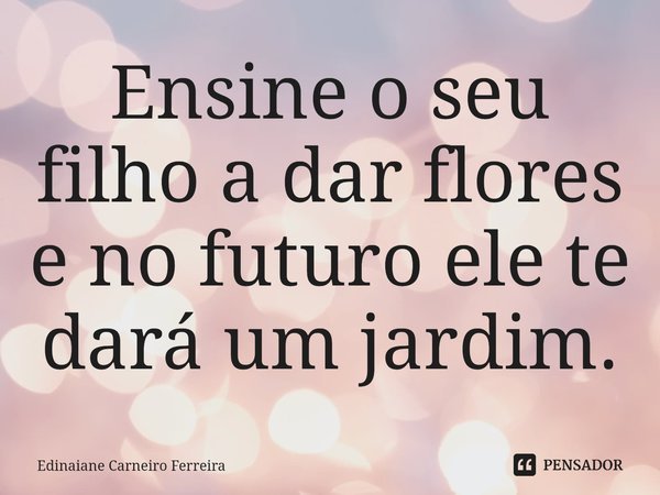 ⁠Ensine o seu filho a dar flores e no futuro ele te dará um jardim.... Frase de Edinaiane Carneiro Ferreira.