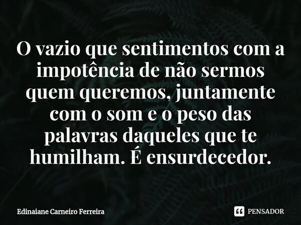 ⁠O vazio que sentimentos com a impotência de não sermos quem queremos, juntamente com o som e o peso das palavras daqueles que te humilham. É ensurdecedor.... Frase de Edinaiane Carneiro Ferreira.