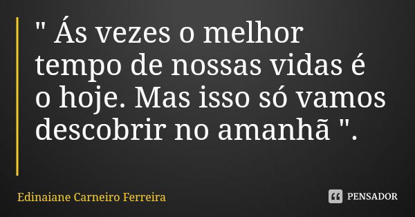 " Ás vezes o melhor tempo de nossas vidas é o hoje. Mas isso só vamos descobrir no amanhã ".... Frase de Edinaiane Carneiro Ferreira.