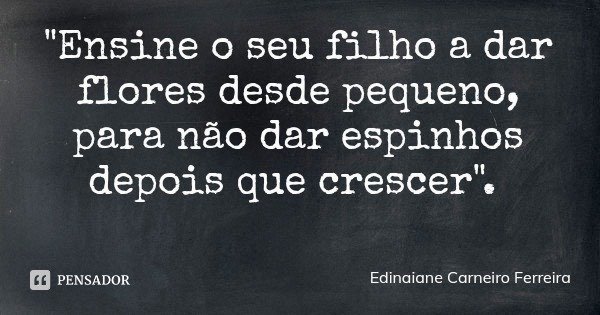 "Ensine o seu filho a dar flores desde pequeno, para não dar espinhos depois que crescer".... Frase de Edinaiane Carneiro Ferreira.