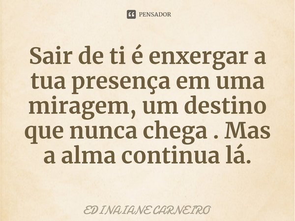 ⁠Sair de ti é enxergar a tua presença em uma miragem, um destino que nunca chega . Mas a alma continua lá.... Frase de EDINAIANE CARNEIRO.