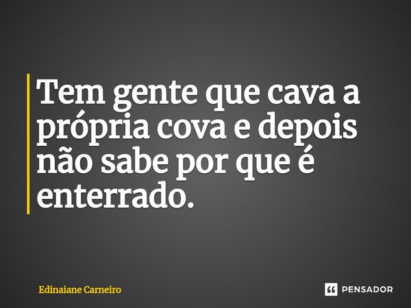 ⁠Tem gente que cava a própria cova e depois não sabe por que é enterrado.... Frase de EDINAIANE CARNEIRO.