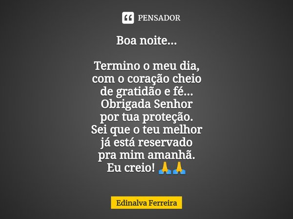 ⁠Boa noite... Termino o meu dia,
com o coração cheio
de gratidão e fé...
Obrigada Senhor
por tua proteção.
Sei que o teu melhor
já está reservado
pra mim amanhã... Frase de Edinalva Ferreira.