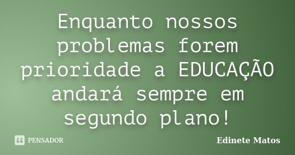 Enquanto nossos problemas forem prioridade a EDUCAÇÃO andará sempre em segundo plano!... Frase de Edinete Matos.