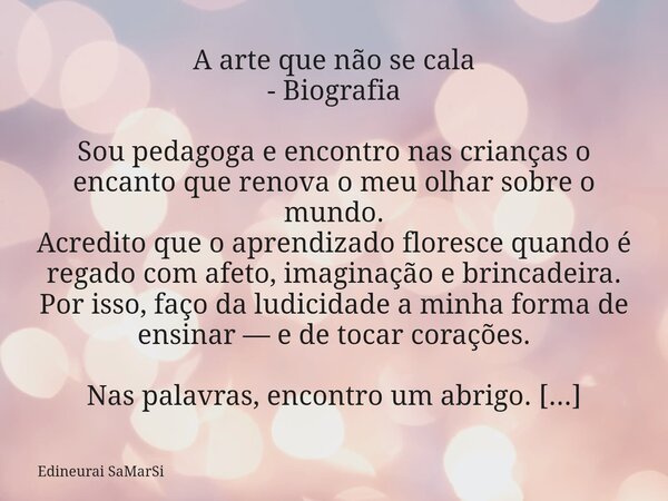 A arte que não se cala - Biografia Sou pedagoga e encontro nas crianças o encanto que renova o meu olhar sobre o mundo. Acredito que o aprendizado floresce quan... Frase de Edineurai SaMarSi.