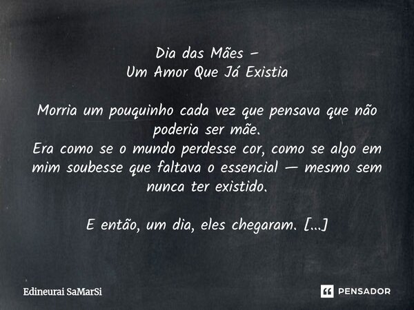 Dia das Mães – Um Amor Que Já Existia Morria um pouquinho cada vez que pensava que não poderia ser mãe. Era como se o mundo perdesse cor, como se algo em mim s... Frase de Edineurai SaMarSi.