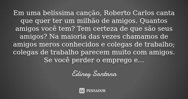 Em uma belíssima canção, Roberto Carlos canta que quer ter um milhão de amigos. Quantos amigos você tem? Tem certeza de que são seus amigos? Na maioria das veze... Frase de Ediney Santana.