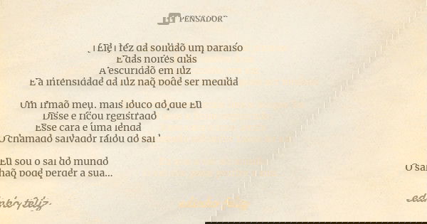[Ele] fez da solidão um paraíso E das noites dias A escuridão em luz E a intensidade da luz não pôde ser medida Um Irmão meu, mais louco do que Eu Disse e ficou... Frase de Edinho_Feliz.