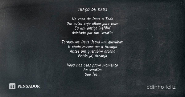 TRAÇO DE DEUS Na casa de Deus o Todo Um outro anjo olhou para mim Eu um antigo 'nefilin' Avistado por um 'serafin' Tornou-me Deus Jeová um querubim E ainda move... Frase de edinho feliz.