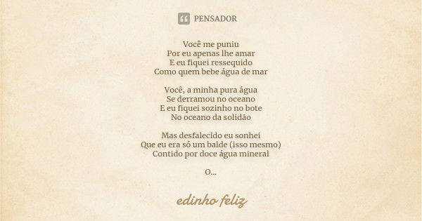 Você me puniu Por eu apenas lhe amar E eu fiquei ressequido Como quem bebe água de mar Você, a minha pura água Se derramou no oceano E eu fiquei sozinho no bote... Frase de Edinho_Feliz.