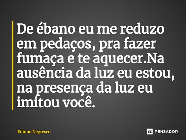 ⁠De ébano eu me reduzo em pedaços, pra fazer fumaça e te aquecer.Na ausência da luz eu estou, na presença da luz eu imitou você.... Frase de Edinho negresco.