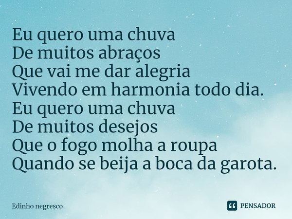 ⁠Eu quero uma chuva
De muitos abraços
Que vai me dar alegria
Vivendo em harmonia todo dia.
Eu quero uma chuva
De muitos desejos
Que o fogo molha a roupa
Quando ... Frase de Edinho negresco.