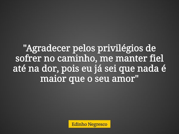 "Agradecer pelos privilégios de sofrer no caminho, me manter fiel até na dor, pois eu já sei que nada é maior que o seu amor"... Frase de Edinho Negresco.