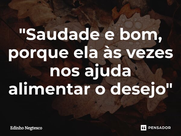 ⁠"Saudade e bom, porque ela às vezes nos ajuda alimentar o desejo"... Frase de Edinho Negtesco.