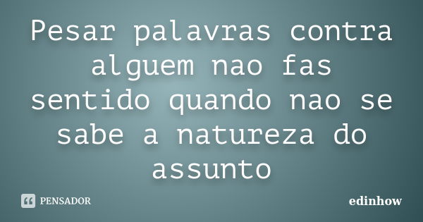 Pesar palavras contra alguem nao fas sentido quando nao se sabe a natureza do assunto... Frase de edinhow.