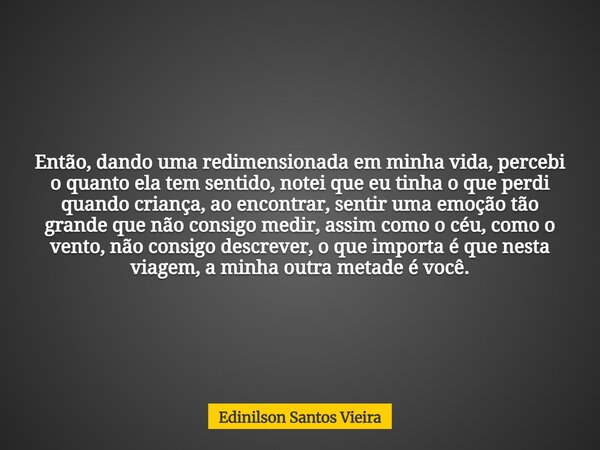 Então, dando uma redimensionada em minha vida, percebi o quanto ela tem sentido, notei que eu tinha o que perdi quando criança, ao encontrar, sentir uma emoção ... Frase de Edinilson Santos Vieira.