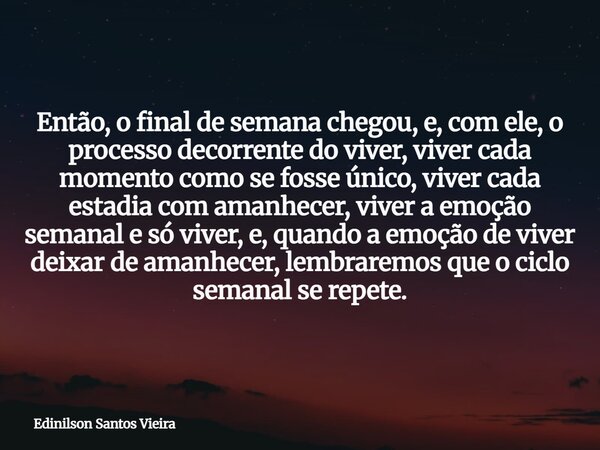 Então, o final de semana chegou, e, com ele, o processo decorrente do viver, viver cada momento como se fosse único, viver cada estadia com amanhecer, viver a e... Frase de Edinilson Santos Vieira.