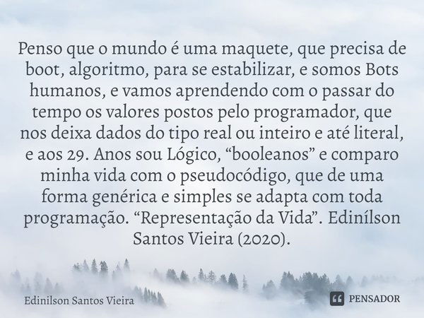 ⁠Penso que o mundo é uma maquete, que precisa de boot, algoritmo, para se estabilizar, e somos Bots humanos, e vamos aprendendo com o passar do tempo os valores... Frase de Edinilson Santos Vieira.