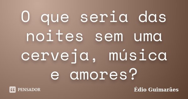 O que seria das noites sem uma cerveja, música e amores?... Frase de Édio Guimarães.
