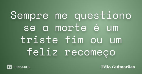 Sempre me questiono se a morte é um triste fim ou um feliz recomeço... Frase de Édio Guimarães.