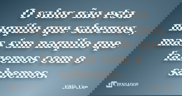 O valor não esta naquilo que sabemos, mas sim naquilo que fazemos com o sabemos.... Frase de Edio Lee.