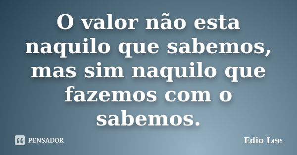 O valor não esta naquilo que sabemos, mas sim naquilo que fazemos com o sabemos.... Frase de Edio Lee.