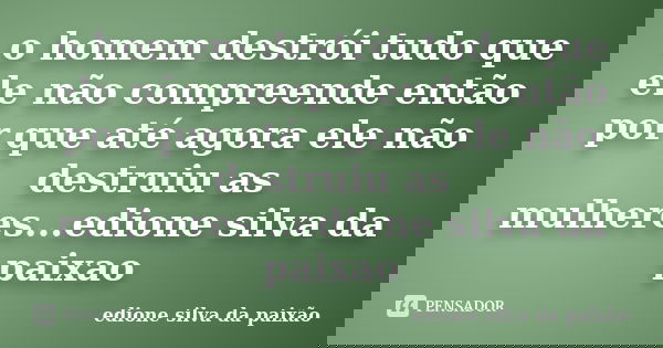 o homem destrói tudo que ele não compreende então por que até agora ele não destruiu as mulheres...edione silva da paixao... Frase de edione silva da paixao.