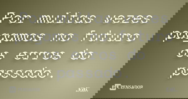 Por muitas vezes pagamos no futuro os erros do passado.... Frase de Edi.