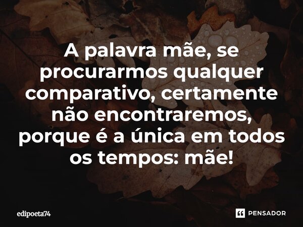 A palavra mãe, se procurarmos qualquer comparativo, certamente não encontraremos, porque é a única em todos os tempos: mãe!... Frase de edipoeta74.