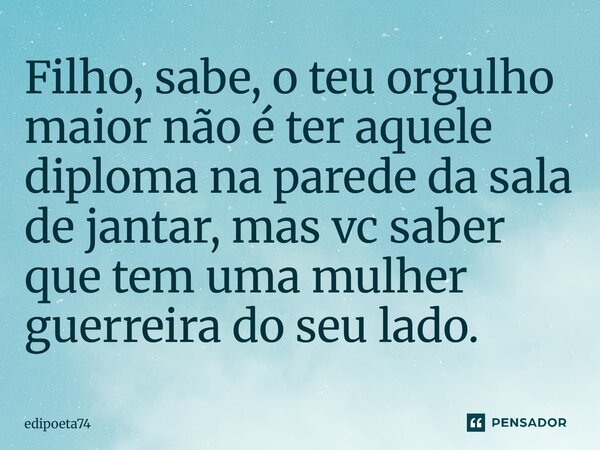Filho, sabe, o teu orgulho maior não é ter aquele diploma na parede da sala de jantar, mas vc saber que tem uma mulher guerreira do seu lado⁠.... Frase de edipoeta74.