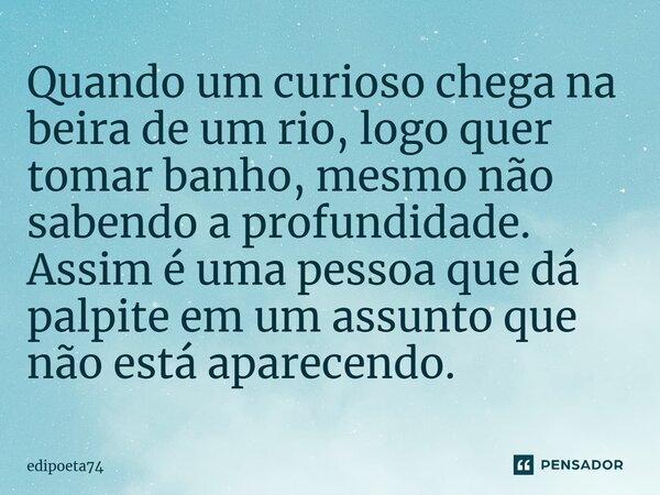 Quando um curioso chega na beira de um rio, logo quer tomar banho, mesmo não sabendo a profundidade. Assim é uma pessoa que dá palpite em um assunto que não est... Frase de edipoeta74.