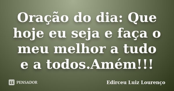 Oração do dia: Que hoje eu seja e faça o meu melhor a tudo e a todos.Amém!!!... Frase de Edirceu Luiz Lourenço.