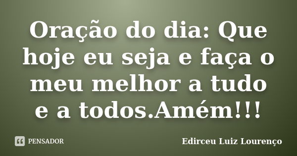 Oração do dia: Que hoje eu seja e faça o meu melhor a tudo e a todos.Amém!!!... Frase de Edirceu Luiz Lourenço.