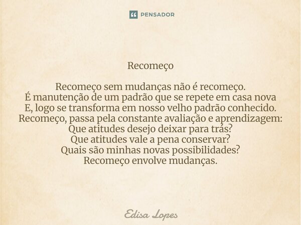 Recomeço Recomeço sem mudanças não é recomeço. É manutenção de um padrão que se repete em casa nova E, logo se transforma em nosso velho padrão conhecido. Reco... Frase de Édisa Lopes.