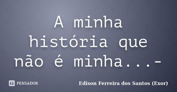 A minha história que não é minha...-... Frase de Edison Ferreira dos Santos (Exor).