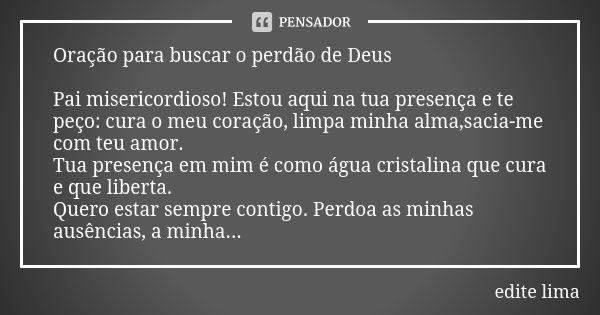 Oração para buscar o perdão de Deus Pai misericordioso! Estou aqui na tua presença e te peço: cura o meu coração, limpa minha alma,sacia-me com teu amor. Tua pr... Frase de edite lima.