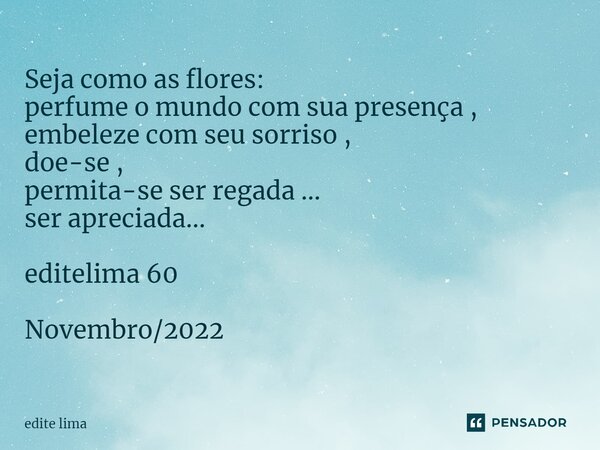 ⁠Seja como as flores: perfume o mundo com sua presença , embeleze com seu sorriso , doe-se , permita-se ser regada ... ser apreciada... editelima 60 Novembro/20... Frase de edite lima.