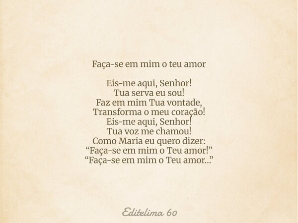 Faça-se em mim o teu amor Eis-me aqui, Senhor! Tua serva eu sou! Faz em mim Tua vontade, Transforma o meu coração! Eis-me aqui, Senhor! Tua voz me chamou! Como ... Frase de Editelima 60.