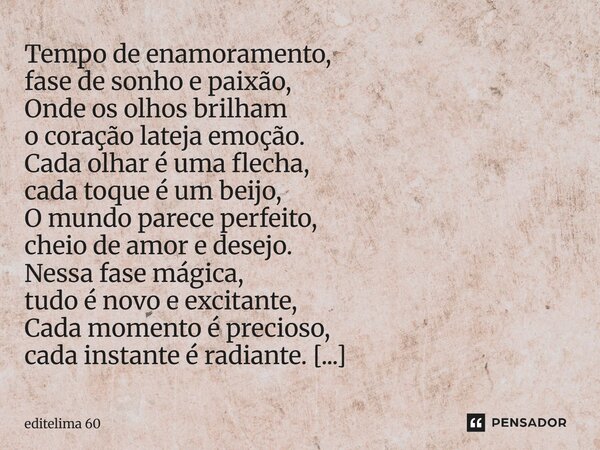 Tempo de enamoramento, fase de sonho e paixão, Onde os olhos brilham o coração lateja emoção. Cada olhar é uma flecha, cada toque é um beijo, O mundo parece pe... Frase de editelima 60.
