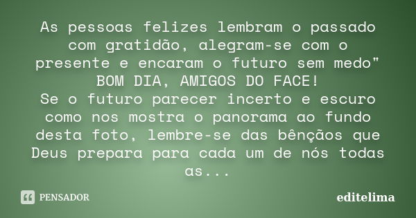 As pessoas felizes lembram o passado com gratidão, alegram-se com o presente e encaram o futuro sem medo" BOM DIA, AMIGOS DO FACE! Se o futuro parecer ince... Frase de editelima.