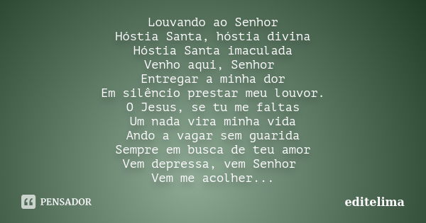 Louvando ao Senhor Hóstia Santa, hóstia divina Hóstia Santa imaculada Venho aqui, Senhor Entregar a minha dor Em silêncio prestar meu louvor. O Jesus, se tu me ... Frase de editelima.