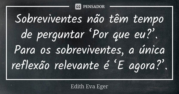 Sobreviventes não têm tempo de perguntar ‘Por que eu?’. Para os sobreviventes, a única reflexão relevante é ‘E agora?’.... Frase de Edith Eva Eger.