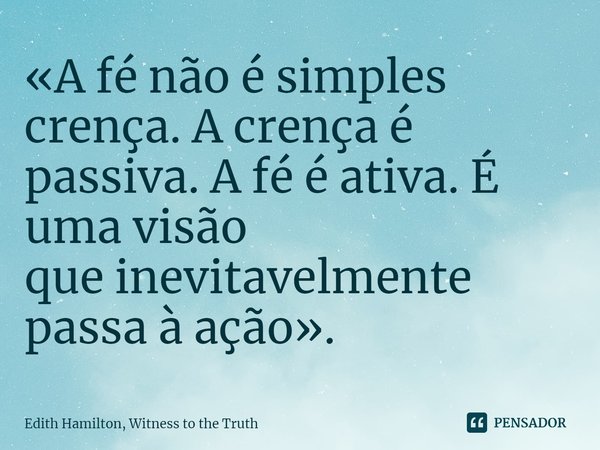 A fé não é simples crença. A crença é passiva. A fé é ativa. É uma visão que inevitavelmente passa à ação.... Frase de Edith Hamilton.